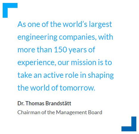 As one of the world’s largest engineering companies, with more than 150 years of experience, our mission is to take an active role in shaping the world of tomorrow. – Dr. Thomas Brandstätt, Chairman of the Management Board